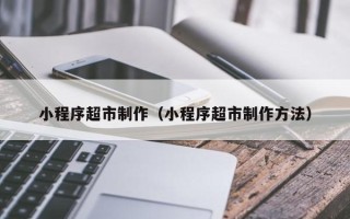 漳州小程序超市制作（小程序超市制作方法）